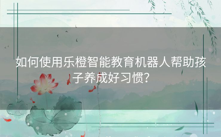 如何使用乐橙智能教育机器人帮助孩子养成好习惯？