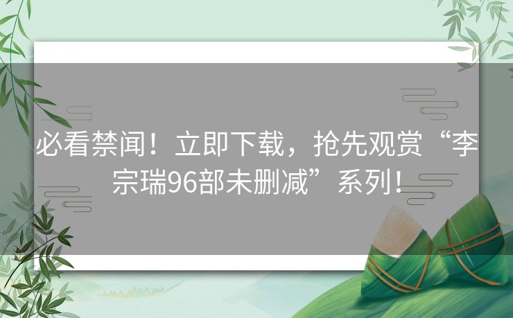 必看禁闻！立即下载，抢先观赏“李宗瑞96部未删减”系列！
