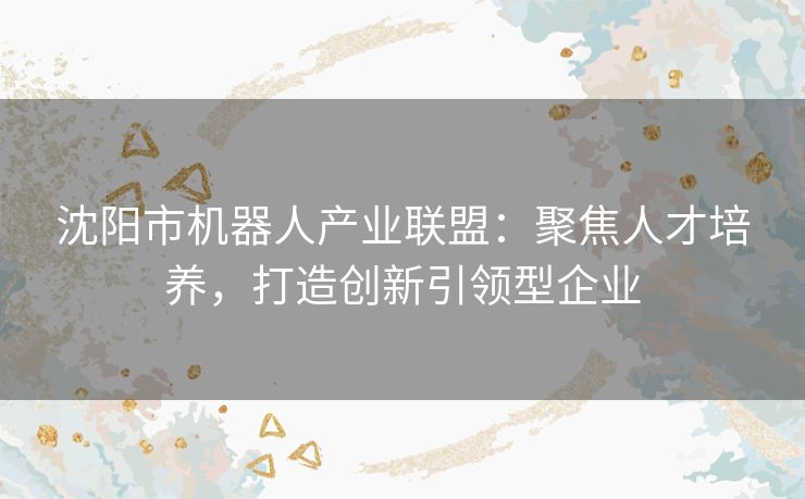 沈阳市机器人产业联盟：聚焦人才培养，打造创新引领型企业