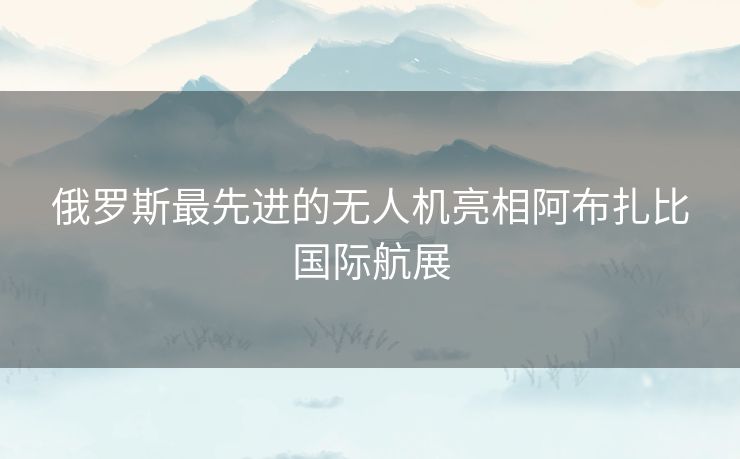 俄罗斯最先进的无人机亮相阿布扎比国际航展
