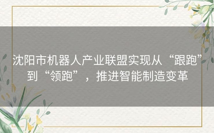 沈阳市机器人产业联盟实现从“跟跑”到“领跑”，推进智能制造变革