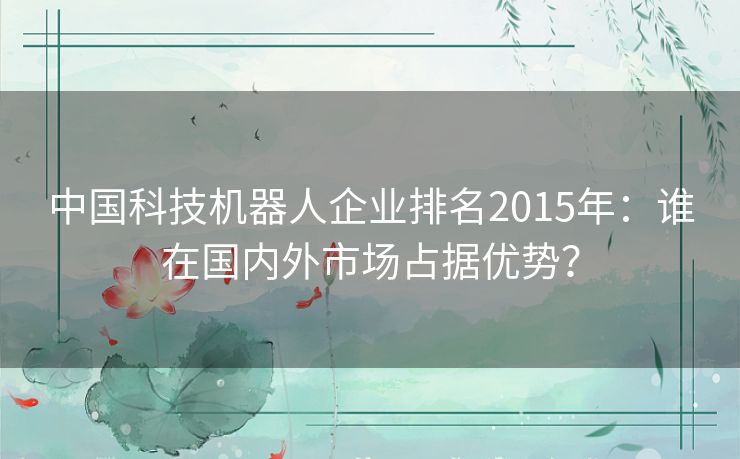 中国科技机器人企业排名2015年：谁在国内外市场占据优势？