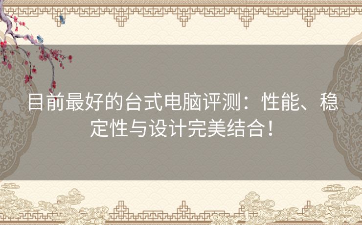 目前最好的台式电脑评测：性能、稳定性与设计完美结合！
