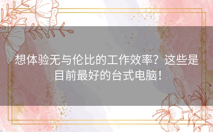 想体验无与伦比的工作效率？这些是目前最好的台式电脑！