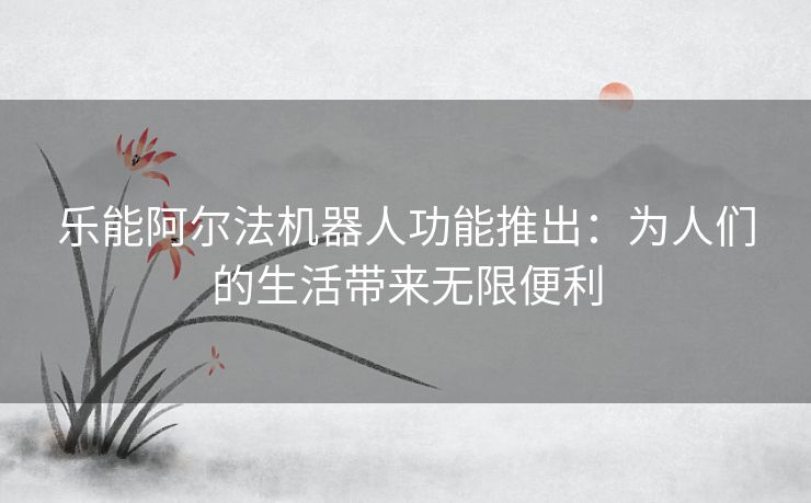 乐能阿尔法机器人功能推出：为人们的生活带来无限便利