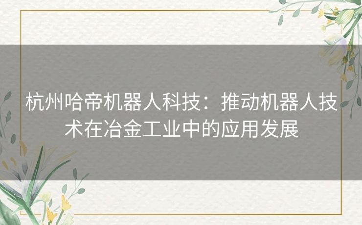 杭州哈帝机器人科技：推动机器人技术在冶金工业中的应用发展