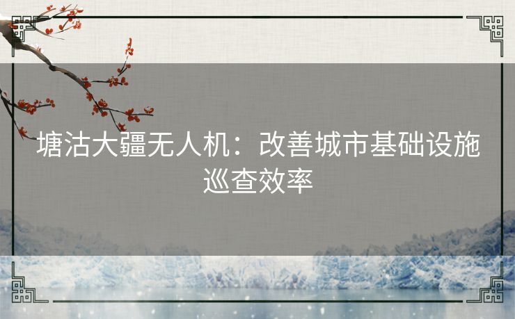 塘沽大疆无人机：改善城市基础设施巡查效率