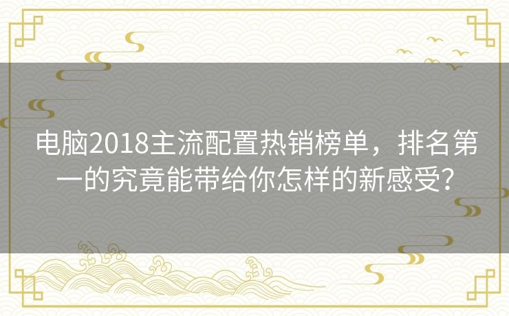电脑2018主流配置热销榜单，排名第一的究竟能带给你怎样的新感受？