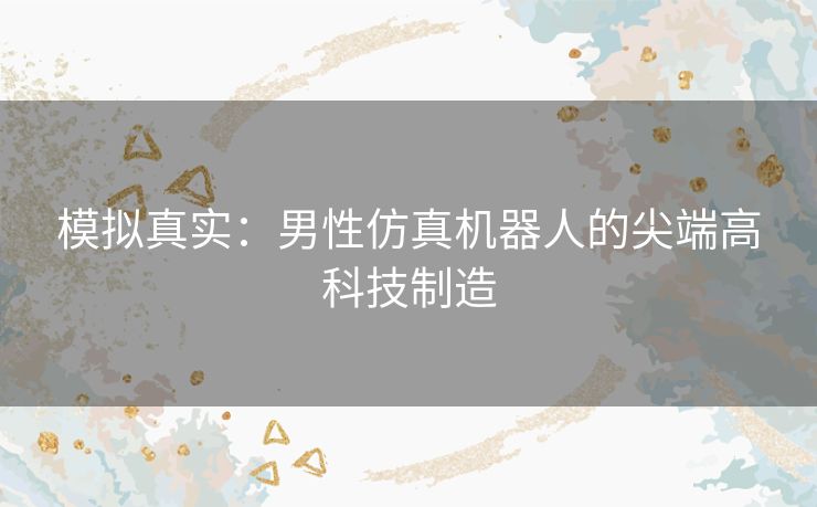 模拟真实：男性仿真机器人的尖端高科技制造
