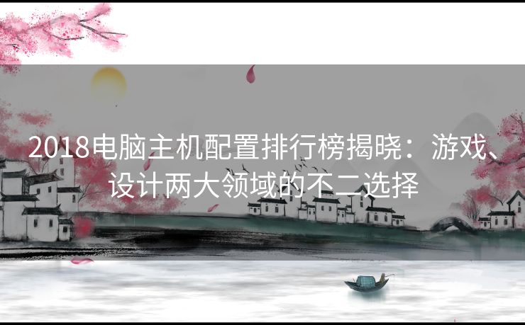 2018电脑主机配置排行榜揭晓：游戏、设计两大领域的不二选择