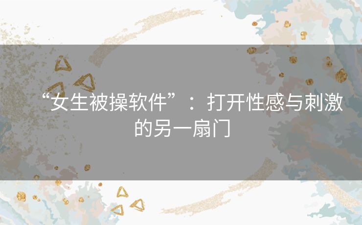 “女生被操软件”：打开性感与刺激的另一扇门