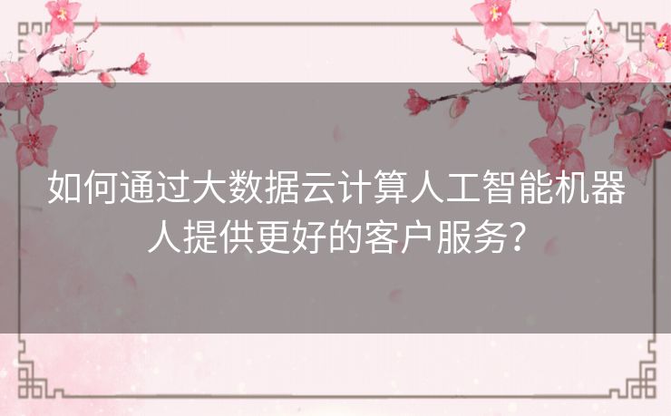 如何通过大数据云计算人工智能机器人提供更好的客户服务？