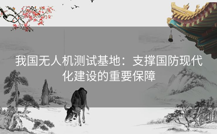 我国无人机测试基地：支撑国防现代化建设的重要保障