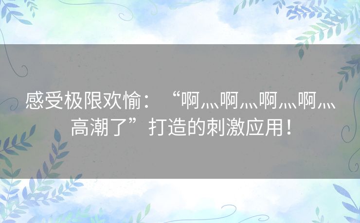 感受极限欢愉：“啊灬啊灬啊灬啊灬高潮了”打造的刺激应用！