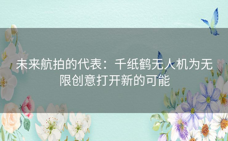 未来航拍的代表：千纸鹤无人机为无限创意打开新的可能