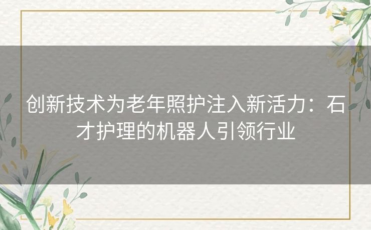 创新技术为老年照护注入新活力：石才护理的机器人引领行业