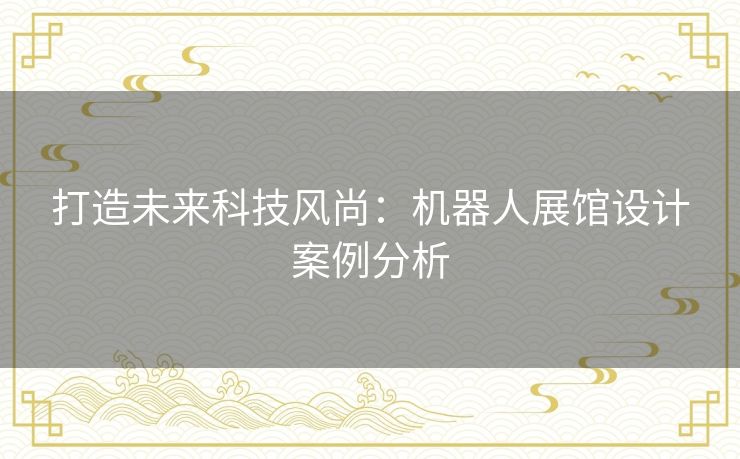 打造未来科技风尚：机器人展馆设计案例分析