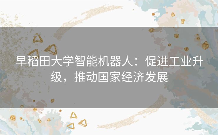 早稻田大学智能机器人：促进工业升级，推动国家经济发展