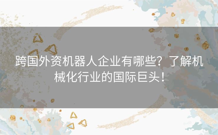 跨国外资机器人企业有哪些？了解机械化行业的国际巨头！