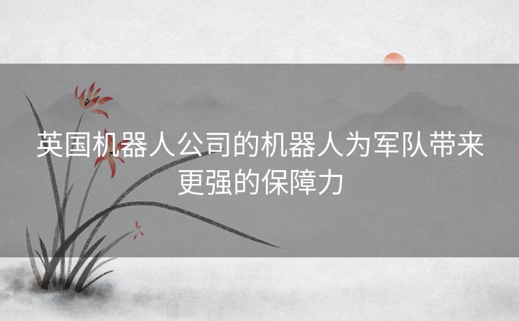 英国机器人公司的机器人为军队带来更强的保障力
