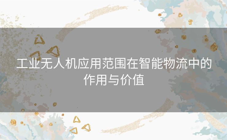工业无人机应用范围在智能物流中的作用与价值