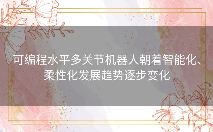 可编程水平多关节机器人朝着智能化、柔性化发展趋势逐步变化
