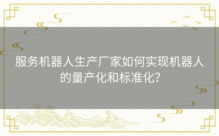 服务机器人生产厂家如何实现机器人的量产化和标准化？