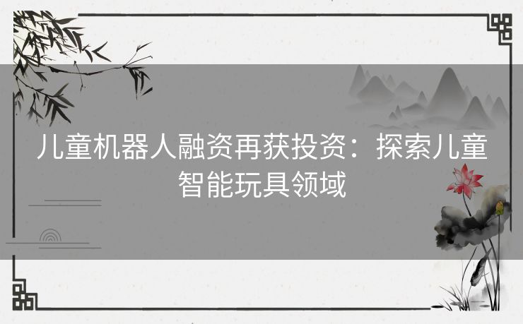 儿童机器人融资再获投资：探索儿童智能玩具领域