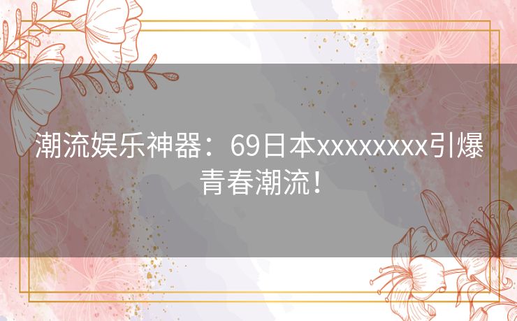 潮流娱乐神器：69日本xxxxxxxx引爆青春潮流！