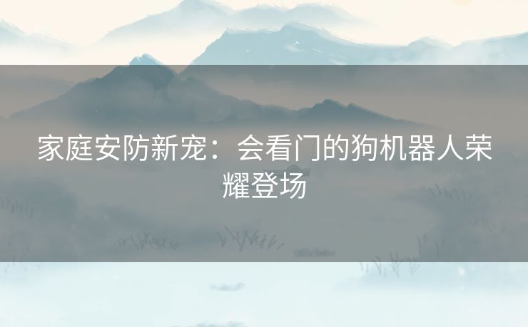 家庭安防新宠：会看门的狗机器人荣耀登场
