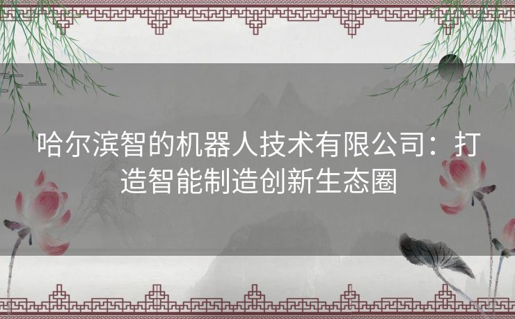 哈尔滨智的机器人技术有限公司：打造智能制造创新生态圈