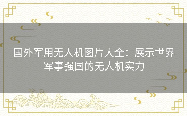 国外军用无人机图片大全：展示世界军事强国的无人机实力
