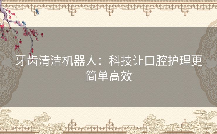 牙齿清洁机器人：科技让口腔护理更简单高效