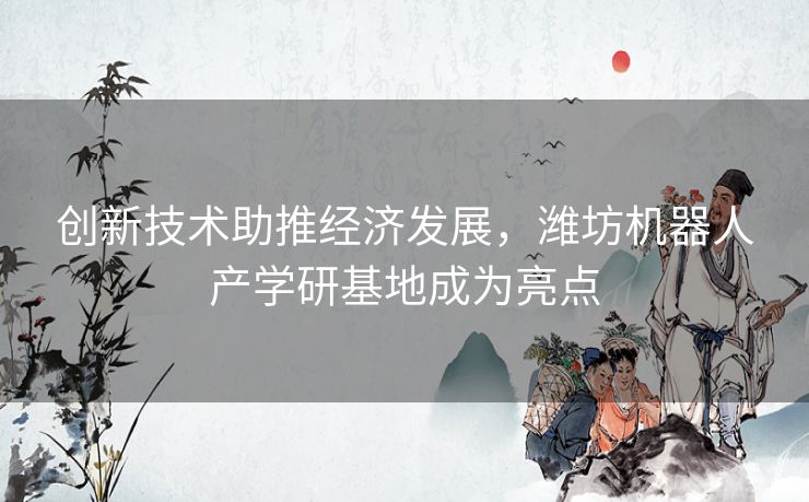 创新技术助推经济发展，潍坊机器人产学研基地成为亮点