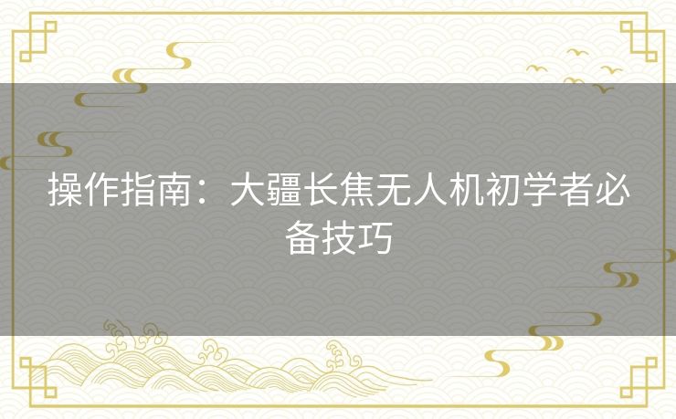操作指南：大疆长焦无人机初学者必备技巧
