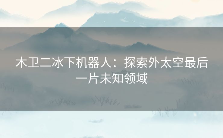 木卫二冰下机器人：探索外太空最后一片未知领域