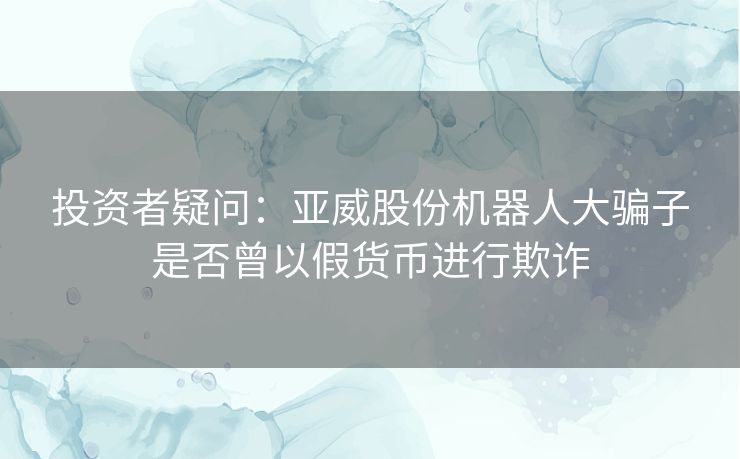 投资者疑问：亚威股份机器人大骗子是否曾以假货币进行欺诈
