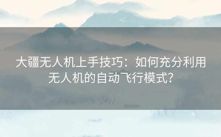 大疆无人机上手技巧：如何充分利用无人机的自动飞行模式？