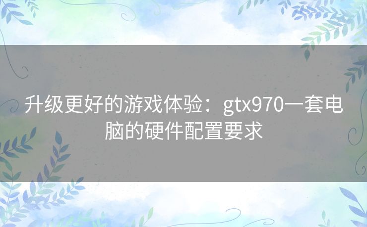 升级更好的游戏体验：gtx970一套电脑的硬件配置要求