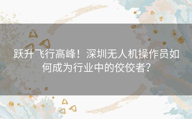 跃升飞行高峰！深圳无人机操作员如何成为行业中的佼佼者？