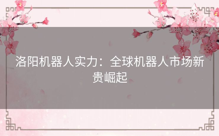 洛阳机器人实力：全球机器人市场新贵崛起