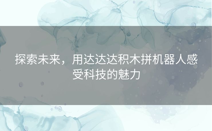 探索未来，用达达达积木拼机器人感受科技的魅力