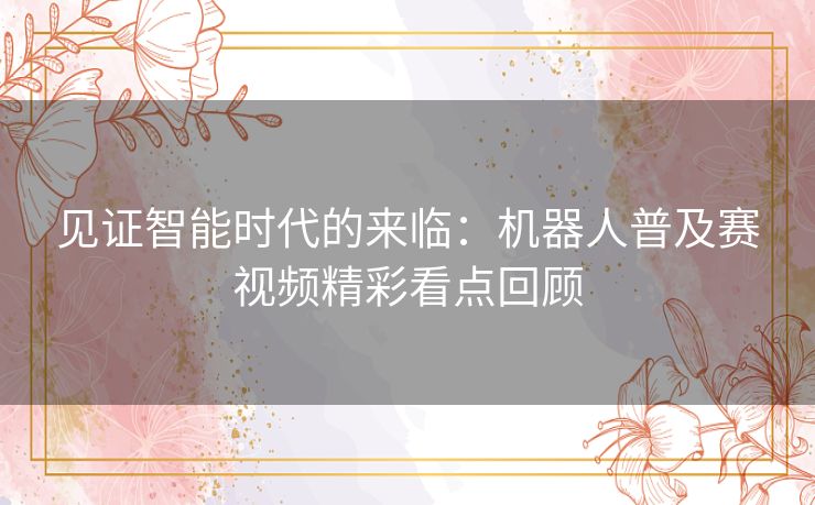 见证智能时代的来临：机器人普及赛视频精彩看点回顾