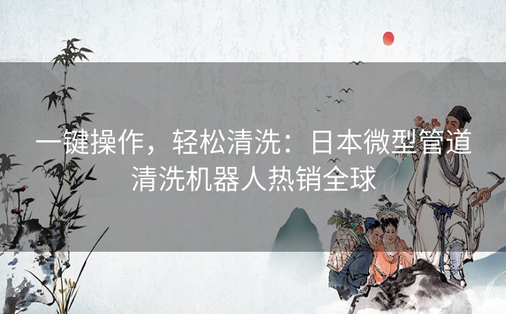 一键操作，轻松清洗：日本微型管道清洗机器人热销全球