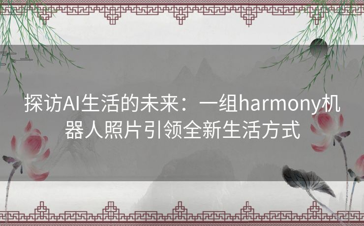 探访AI生活的未来：一组harmony机器人照片引领全新生活方式