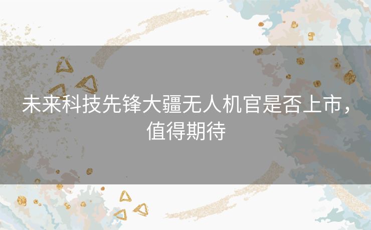 未来科技先锋大疆无人机官是否上市，值得期待