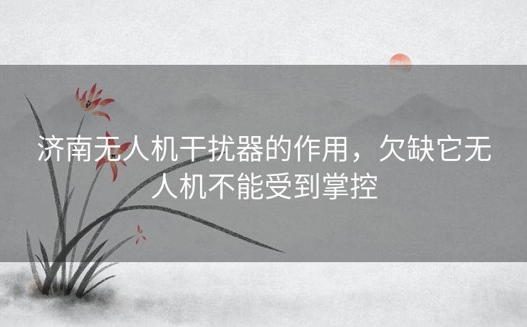 济南无人机干扰器的作用，欠缺它无人机不能受到掌控