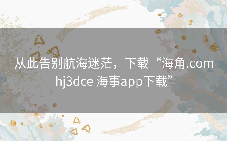 从此告别航海迷茫，下载“海角.comhj3dce 海事app下载”