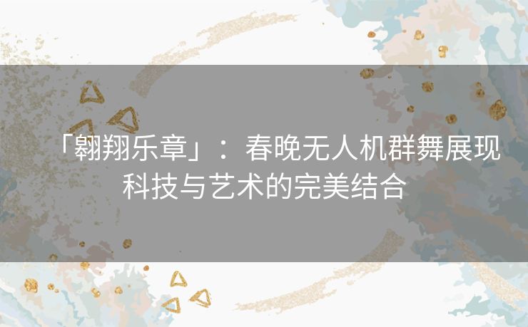 「翱翔乐章」：春晚无人机群舞展现科技与艺术的完美结合