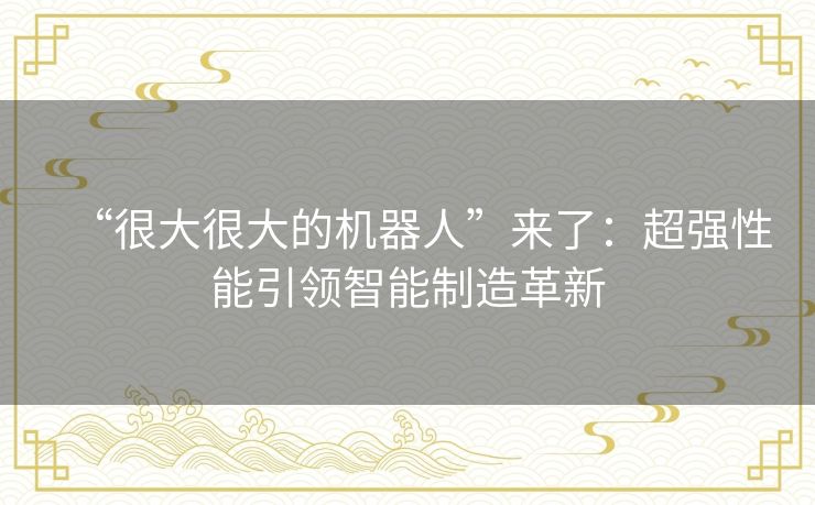 “很大很大的机器人”来了：超强性能引领智能制造革新